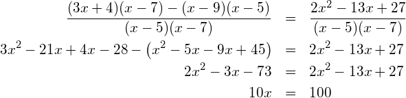 \begin{eqnarray*} \frac{(3x+4)(x-7)-(x-9)(x-5)}{(x-5)(x-7)} & = & \frac{2x^2-13x+27}{(x-5)(x-7)} \\ 3x^2-21x+4x-28-\left(x^2-5x-9x+45\right)  & = & 2x^2-13x+27                    \\ 2x^2-3x-73                                & = & 2x^2-13x+27                    \\ 10x                                       & = & 100 \end{eqnarray*}