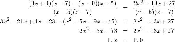 Rendered by QuickLaTeX.com \begin{eqnarray*} \frac{(3x+4)(x-7)-(x-9)(x-5)}{(x-5)(x-7)} & = & \frac{2x^2-13x+27}{(x-5)(x-7)} \\ 3x^2-21x+4x-28-\left(x^2-5x-9x+45\right) & = & 2x^2-13x+27 \\ 2x^2-3x-73 & = & 2x^2-13x+27 \\ 10x & = & 100 \end{eqnarray*}