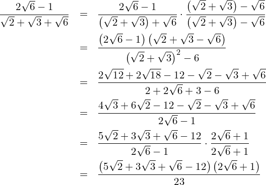 \begin{eqnarray*} \frac{2\sqrt{6}-1}{\sqrt{2}+\sqrt{3}+\sqrt{6}}  & = & \frac{2\sqrt{6}-1}{\left( \sqrt{2}+\sqrt{3}\right) + \sqrt{6}}\cdot\frac{\left( \sqrt{2}+\sqrt{3}\right) - \sqrt{6}}{\left( \sqrt{2}+\sqrt{3}\right) - \sqrt{6}} \\  & = & \frac{\left( 2\sqrt{6}-1\right)\left( \sqrt{2}+\sqrt{3}-\sqrt{6}\right)}{\left(\sqrt{2}+\sqrt{3}\right)^2 - 6} \\  & = & \frac{2\sqrt{12}+2\sqrt{18}-12-\sqrt{2}-\sqrt{3}+\sqrt{6}}{2+2\sqrt{6}+3-6} \\  & = & \frac{4\sqrt{3}+6\sqrt{2}-12-\sqrt{2}-\sqrt{3}+\sqrt{6}}{2\sqrt{6}-1} \\  & = & \frac{5\sqrt{2}+3\sqrt{3}+\sqrt{6}-12}{2\sqrt{6}-1}\cdot\frac{2\sqrt{6}+1}{2\sqrt{6}+1} \\  & = & \frac{\left( 5\sqrt{2}+3\sqrt{3}+\sqrt{6}-12\right)\left( 2\sqrt{6}+1\right)}{23} \end{eqnarray*}