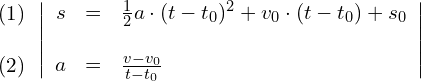 Rendered by QuickLaTeX.com \begin{align*} \begin{array}{c} (1) \\ \\ (2) \end{array} & \left| \begin{array}{rcl} s & = & \frac{1}{2}a\cdot (t-t_0)^2+v_0\cdot (t-t_0)+s_0 \\ & & \\ a & = & \frac{v-v_0}{t-t_0} \end{array} \right| \end{align*}